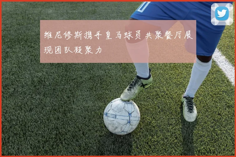 维尼修斯携手皇马球员共聚餐厅展现团队凝聚力