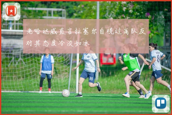 老哈达威直言拉塞尔自视过高队友对其态度冷淡如冰