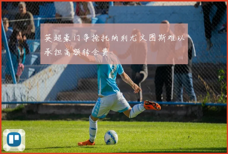 英超豪门争抢托纳利尤文图斯难以承担高额转会费