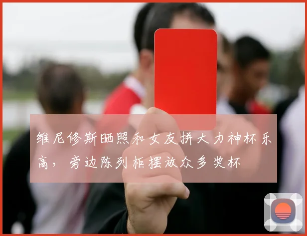 维尼修斯晒照和女友拼大力神杯乐高，旁边陈列柜摆放众多奖杯