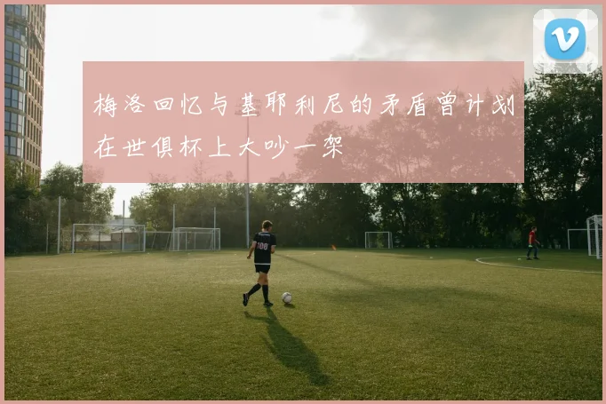 梅洛回忆与基耶利尼的矛盾曾计划在世俱杯上大吵一架