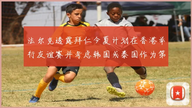 法尔克透露拜仁今夏计划在香港举行友谊赛并考虑韩国或泰国作为第二站