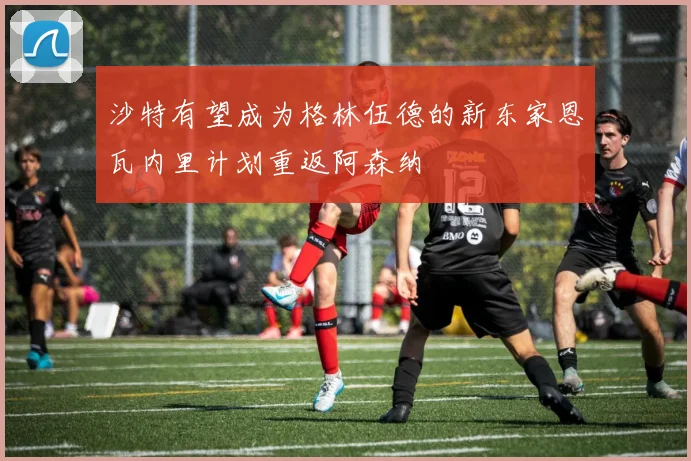 沙特有望成为格林伍德的新东家恩瓦内里计划重返阿森纳
