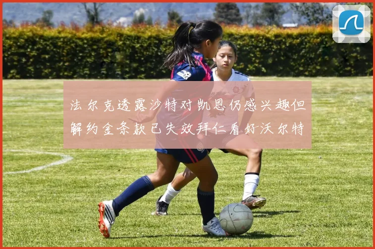 法尔克透露沙特对凯恩仍感兴趣但解约金条款已失效拜仁看好沃尔特马德