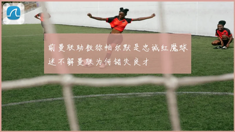 前曼联助教称帕尔默是忠诚红魔球迷不解曼联为何错失良才