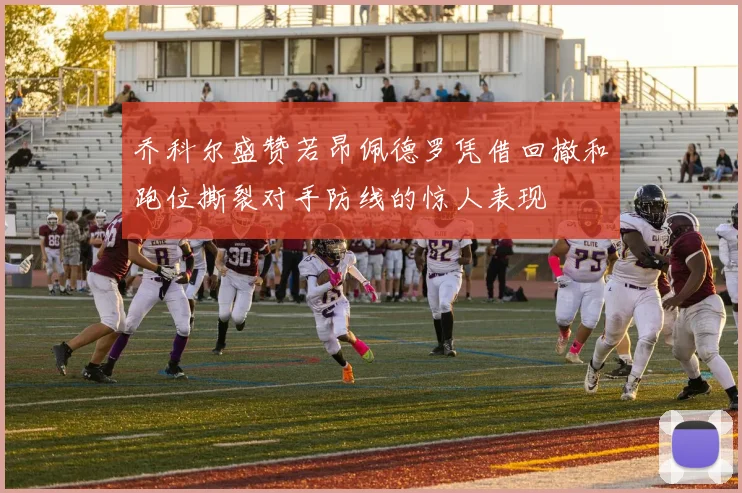 乔科尔盛赞若昂佩德罗凭借回撤和跑位撕裂对手防线的惊人表现