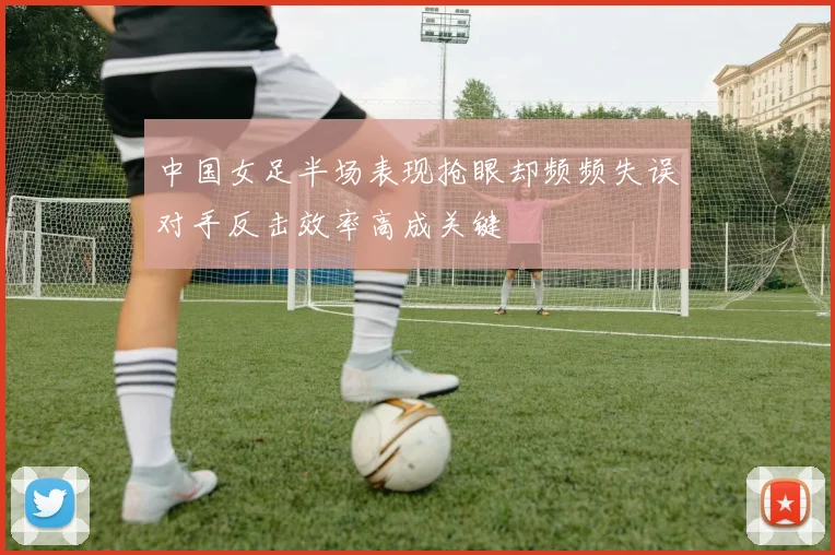 中国女足半场表现抢眼却频频失误对手反击效率高成关键